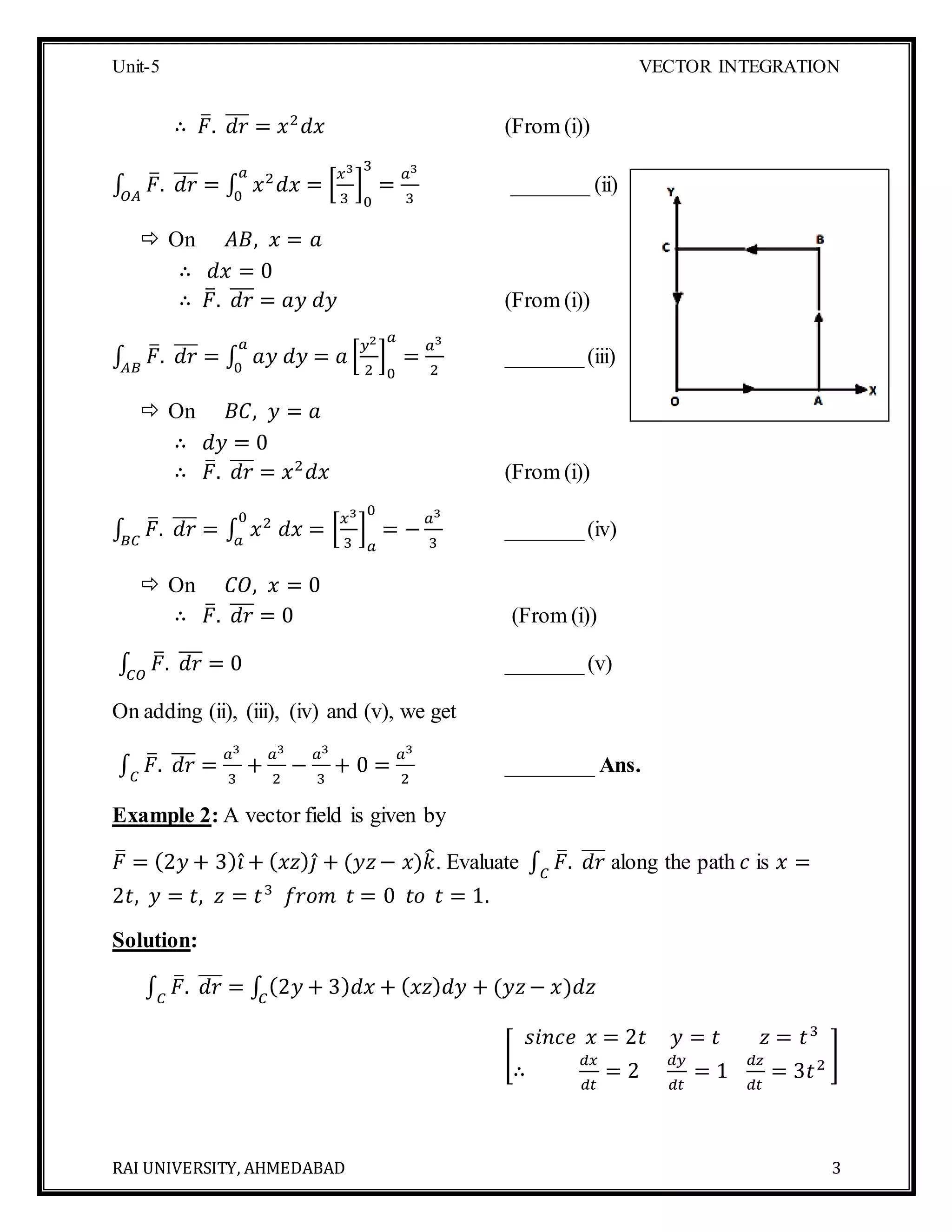 Unit-5 VECTOR INTEGRATION
RAI UNIVERSITY, AHMEDABAD 3
∴ 𝐹̅. 𝑑𝑟̅̅̅ = 𝑥2
𝑑𝑥 (From (i))
∫ 𝐹̅. 𝑑𝑟̅̅̅
𝑂𝐴
= ∫ 𝑥2
𝑑𝑥 = [
𝑥3
3
]
0
3
=
𝑎3
3
𝑎
0
_______ (ii)
 On 𝐴𝐵, 𝑥 = 𝑎
∴ 𝑑𝑥 = 0
∴ 𝐹̅. 𝑑𝑟̅̅̅ = 𝑎𝑦 𝑑𝑦 (From (i))
∫ 𝐹̅. 𝑑𝑟̅̅̅
𝐴𝐵
= ∫ 𝑎𝑦 𝑑𝑦 = 𝑎 [
𝑦2
2
]
0
𝑎
=
𝑎3
2
𝑎
0
_______(iii)
 On 𝐵𝐶, 𝑦 = 𝑎
∴ 𝑑𝑦 = 0
∴ 𝐹̅. 𝑑𝑟̅̅̅ = 𝑥2
𝑑𝑥 (From (i))
∫ 𝐹̅. 𝑑𝑟̅̅̅
𝐵𝐶
= ∫ 𝑥2
𝑑𝑥 = [
𝑥3
3
]
𝑎
0
= −
𝑎3
3
0
𝑎
_______(iv)
 On 𝐶𝑂, 𝑥 = 0
∴ 𝐹̅. 𝑑𝑟̅̅̅ = 0 (From (i))
∫ 𝐹̅. 𝑑𝑟̅̅̅
𝐶𝑂
= 0 _______(v)
On adding (ii), (iii), (iv) and (v), we get
∫ 𝐹̅. 𝑑𝑟̅̅̅
𝐶
=
𝑎3
3
+
𝑎3
2
−
𝑎3
3
+ 0 =
𝑎3
2
________ Ans.
Example 2: A vector field is given by
𝐹̅ = (2𝑦 + 3) 𝑖̂ + ( 𝑥𝑧) 𝑗̂ + (𝑦𝑧− 𝑥)𝑘̂. Evaluate ∫ 𝐹̅. 𝑑𝑟̅̅̅
𝐶
along the path 𝑐 is 𝑥 =
2𝑡, 𝑦 = 𝑡, 𝑧 = 𝑡3
𝑓𝑟𝑜𝑚 𝑡 = 0 𝑡𝑜 𝑡 = 1.
Solution:
∫ 𝐹̅. 𝑑𝑟̅̅̅
𝐶
= ∫ (2𝑦 + 3) 𝑑𝑥 + ( 𝑥𝑧) 𝑑𝑦 + (𝑦𝑧− 𝑥)𝑑𝑧𝐶
[
𝑠𝑖𝑛𝑐𝑒 𝑥 = 2𝑡 𝑦 = 𝑡 𝑧 = 𝑡3
∴
𝑑𝑥
𝑑𝑡
= 2
𝑑𝑦
𝑑𝑡
= 1
𝑑𝑧
𝑑𝑡
= 3𝑡2 ]
 