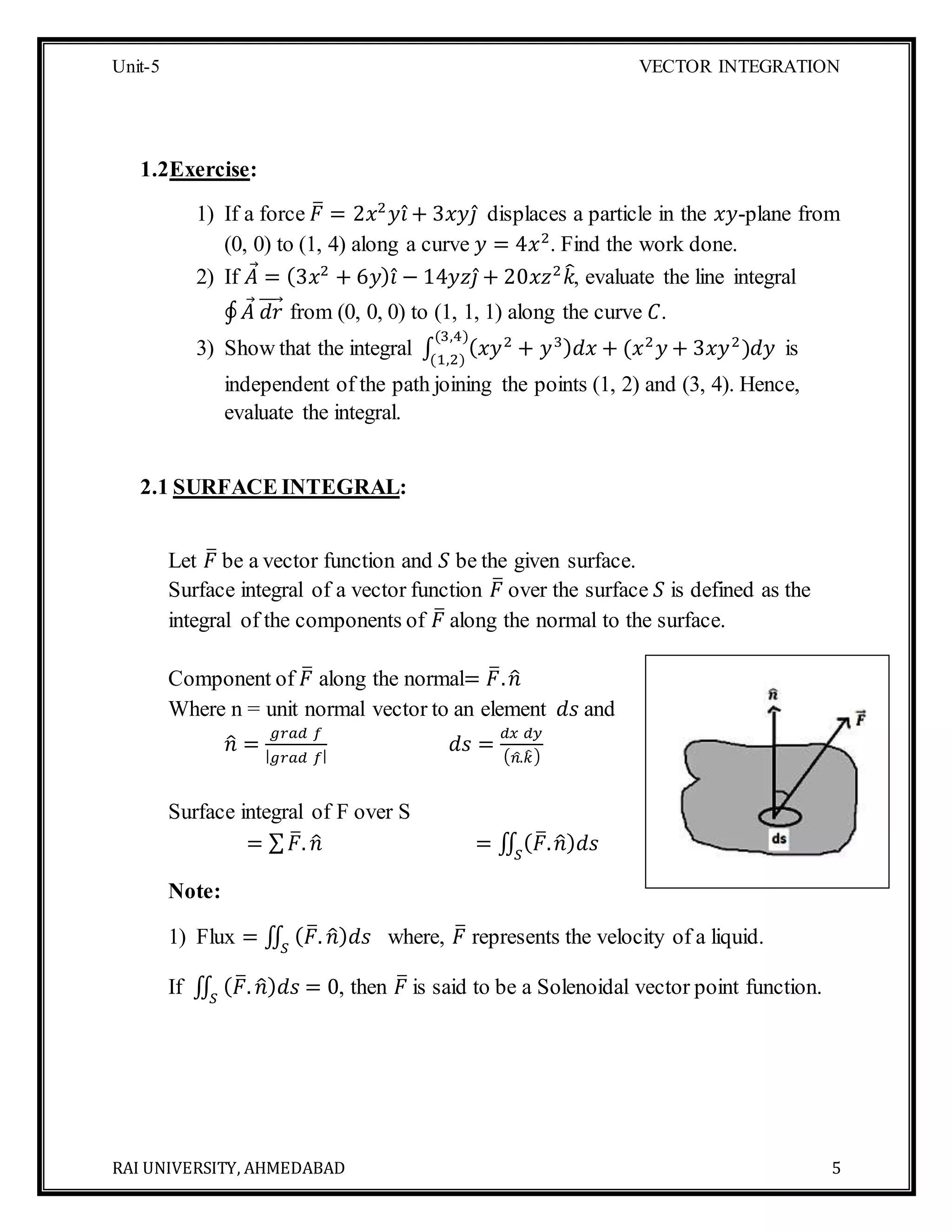 Unit-5 VECTOR INTEGRATION
RAI UNIVERSITY, AHMEDABAD 5
1.2Exercise:
1) If a force 𝐹̅ = 2𝑥2
𝑦𝑖̂ + 3𝑥𝑦𝑗̂ displaces a particle in the 𝑥𝑦-plane from
(0, 0) to (1, 4) along a curve 𝑦 = 4𝑥2
. Find the work done.
2) If 𝐴 = (3𝑥2
+ 6𝑦) 𝑖̂ − 14𝑦𝑧𝑗̂ + 20𝑥𝑧2
𝑘̂, evaluate the line integral
∮ 𝐴 𝑑𝑟⃗⃗⃗⃗ from (0, 0, 0) to (1, 1, 1) along the curve 𝐶.
3) Show that the integral ∫ ( 𝑥𝑦2
+ 𝑦3) 𝑑𝑥 + (𝑥2
𝑦 + 3𝑥𝑦2
)𝑑𝑦
(3,4)
(1,2)
is
independent of the path joining the points (1, 2) and (3, 4). Hence,
evaluate the integral.
2.1 SURFACE INTEGRAL:
Let 𝐹̅ be a vector function and 𝑆 be the given surface.
Surface integral of a vector function 𝐹̅ over the surface 𝑆 is defined as the
integral of the components of 𝐹̅ along the normal to the surface.
Component of 𝐹̅ along the normal= 𝐹̅. 𝑛̂
Where n = unit normal vector to an element 𝑑𝑠 and
𝑛̂ =
𝑔𝑟𝑎𝑑 𝑓
| 𝑔𝑟𝑎𝑑 𝑓|
𝑑𝑠 =
𝑑𝑥 𝑑𝑦
( 𝑛̂.𝑘̂)
Surface integral of F over S
= ∑ 𝐹̅. 𝑛̂ = ∬ ( 𝐹̅. 𝑛̂) 𝑑𝑠𝑆
Note:
1) Flux = ∬ ( 𝐹̅. 𝑛̂) 𝑑𝑠𝑆
where, 𝐹̅ represents the velocity of a liquid.
If ∬ ( 𝐹̅. 𝑛̂) 𝑑𝑠𝑆
= 0, then 𝐹̅ is said to be a Solenoidal vector point function.
 