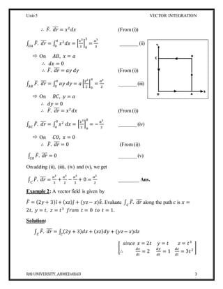 Unit-5 VECTOR INTEGRATION
RAI UNIVERSITY, AHMEDABAD 3
∴ 𝐹̅. 𝑑𝑟̅̅̅ = 𝑥2
𝑑𝑥 (From (i))
∫ 𝐹̅. 𝑑𝑟̅̅̅
𝑂𝐴
= ∫ 𝑥2
𝑑𝑥 = [
𝑥3
3
]
0
3
=
𝑎3
3
𝑎
0
_______ (ii)
 On 𝐴𝐵, 𝑥 = 𝑎
∴ 𝑑𝑥 = 0
∴ 𝐹̅. 𝑑𝑟̅̅̅ = 𝑎𝑦 𝑑𝑦 (From (i))
∫ 𝐹̅. 𝑑𝑟̅̅̅
𝐴𝐵
= ∫ 𝑎𝑦 𝑑𝑦 = 𝑎 [
𝑦2
2
]
0
𝑎
=
𝑎3
2
𝑎
0
_______(iii)
 On 𝐵𝐶, 𝑦 = 𝑎
∴ 𝑑𝑦 = 0
∴ 𝐹̅. 𝑑𝑟̅̅̅ = 𝑥2
𝑑𝑥 (From (i))
∫ 𝐹̅. 𝑑𝑟̅̅̅
𝐵𝐶
= ∫ 𝑥2
𝑑𝑥 = [
𝑥3
3
]
𝑎
0
= −
𝑎3
3
0
𝑎
_______(iv)
 On 𝐶𝑂, 𝑥 = 0
∴ 𝐹̅. 𝑑𝑟̅̅̅ = 0 (From (i))
∫ 𝐹̅. 𝑑𝑟̅̅̅
𝐶𝑂
= 0 _______(v)
On adding (ii), (iii), (iv) and (v), we get
∫ 𝐹̅. 𝑑𝑟̅̅̅
𝐶
=
𝑎3
3
+
𝑎3
2
−
𝑎3
3
+ 0 =
𝑎3
2
________ Ans.
Example 2: A vector field is given by
𝐹̅ = (2𝑦 + 3) 𝑖̂ + ( 𝑥𝑧) 𝑗̂ + (𝑦𝑧− 𝑥)𝑘̂. Evaluate ∫ 𝐹̅. 𝑑𝑟̅̅̅
𝐶
along the path 𝑐 is 𝑥 =
2𝑡, 𝑦 = 𝑡, 𝑧 = 𝑡3
𝑓𝑟𝑜𝑚 𝑡 = 0 𝑡𝑜 𝑡 = 1.
Solution:
∫ 𝐹̅. 𝑑𝑟̅̅̅
𝐶
= ∫ (2𝑦 + 3) 𝑑𝑥 + ( 𝑥𝑧) 𝑑𝑦 + (𝑦𝑧− 𝑥)𝑑𝑧𝐶
[
𝑠𝑖𝑛𝑐𝑒 𝑥 = 2𝑡 𝑦 = 𝑡 𝑧 = 𝑡3
∴
𝑑𝑥
𝑑𝑡
= 2
𝑑𝑦
𝑑𝑡
= 1
𝑑𝑧
𝑑𝑡
= 3𝑡2 ]
 