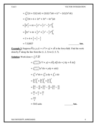 Unit-5 VECTOR INTEGRATION
RAI UNIVERSITY, AHMEDABAD 4
= ∫ (2𝑡 + 3)(2 𝑑𝑡) + (2𝑡)( 𝑡3) 𝑑𝑡 + ( 𝑡4
− 2𝑡)(3𝑡2
𝑑𝑡)
1
0
= ∫ (4𝑡 + 6 + 2𝑡4
+ 3𝑡6
− 6𝑡3) 𝑑𝑡
1
0
= [4
𝑡2
2
+ 6𝑡 +
2
5
𝑡5
+
3
7
𝑡7
−
6
4
𝑡4
]
0
1
= [2𝑡2
+ 6𝑡 +
2
5
𝑡5
+
3
7
𝑡7
−
3
2
𝑡4
]
0
1
= 2 + 6 +
2
5
+
3
7
−
3
2
= 7.32857 _________Ans.
Example 3: Suppose 𝐹( 𝑥, 𝑦, 𝑧) = 𝑥3
𝑖̂ + 𝑦𝑗̂ + 𝑧𝑘̂ is the force field. Find the work
done by 𝐹 along the line from the (1, 2, 3) to (3, 5, 7).
Solution: Work done= ∫ 𝐹̅. 𝑑𝑟̅̅̅
𝑐
= ∫ (𝑥3
𝑖̂ + 𝑦𝑗̂ + 𝑧𝑘̂). 𝑑(𝑖̂ 𝑑𝑥 + 𝑗̂ 𝑑𝑦 + 𝑘̂ 𝑑𝑧)
(3,5,7)
(1,2,3)
= ∫ ( 𝑥3
𝑑𝑥 + 𝑦𝑑𝑦 + 𝑧𝑑𝑧)
(3,5,7)
(1,2,3)
= ∫ 𝑥3
𝑑𝑥 + ∫ 𝑦 𝑑𝑦 + ∫ 𝑧 𝑑𝑧
7
3
5
2
3
1
= [
𝑥4
4
]
1
3
+ [
𝑦2
2
]
2
5
+ [
𝑧2
2
]
3
7
= [
81
4
−
1
4
] + [
25
2
−
4
2
] + [
49
2
−
9
2
]
=
80
4
+
21
2
+
40
2
=
202
4
= 50.5 units _______Ans.
 