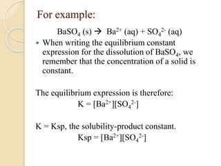 For example:
BaSO4 (s)  Ba2+ (aq) + SO4
2- (aq)
 When writing the equilibrium constant
expression for the dissolution of BaSO4, we
remember that the concentration of a solid is
constant.
The equilibrium expression is therefore:
K = [Ba2+][SO4
2-]
K = Ksp, the solubility-product constant.
Ksp = [Ba2+][SO4
2-]
 