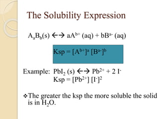 The Solubility Expression
AaBb(s)  aAb+ (aq) + bBa- (aq)
Ksp = [Ab+]a [Ba-]b
Example: PbI2 (s)  Pb2+ + 2 I-
Ksp = [Pb2+] [I-]2
The greater the ksp the more soluble the solid
is in H2O.
 