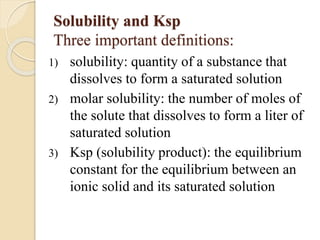 Solubility and Ksp
Three important definitions:
1) solubility: quantity of a substance that
dissolves to form a saturated solution
2) molar solubility: the number of moles of
the solute that dissolves to form a liter of
saturated solution
3) Ksp (solubility product): the equilibrium
constant for the equilibrium between an
ionic solid and its saturated solution
 