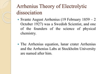 Arrhenius Theory of Electrolytic
dissociation
 Svante August Arrhenius (19 February 1859 – 2
October 1927) was a Swedish Scientist, and one
of the founders of the science of physical
chemistry.
 The Arrhenius equation, lunar crater Arrhenius
and the Arrhenius Labs at Stockholm University
are named after him.
 