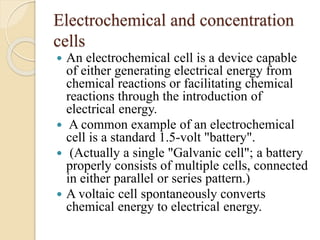 Electrochemical and concentration
cells
 An electrochemical cell is a device capable
of either generating electrical energy from
chemical reactions or facilitating chemical
reactions through the introduction of
electrical energy.
 A common example of an electrochemical
cell is a standard 1.5-volt "battery".
 (Actually a single "Galvanic cell"; a battery
properly consists of multiple cells, connected
in either parallel or series pattern.)
 A voltaic cell spontaneously converts
chemical energy to electrical energy.
 