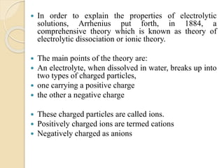  In order to explain the properties of electrolytic
solutions, Arrhenius put forth, in 1884, a
comprehensive theory which is known as theory of
electrolytic dissociation or ionic theory.
 The main points of the theory are:
 An electrolyte, when dissolved in water, breaks up into
two types of charged particles,
 one carrying a positive charge
 the other a negative charge
 These charged particles are called ions.
 Positively charged ions are termed cations
 Negatively charged as anions
 