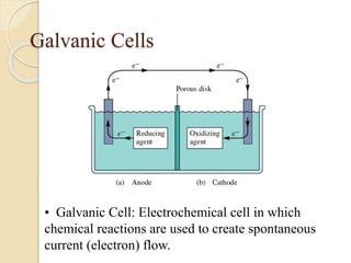 Galvanic Cells
• Galvanic Cell: Electrochemical cell in which
chemical reactions are used to create spontaneous
current (electron) flow.
 