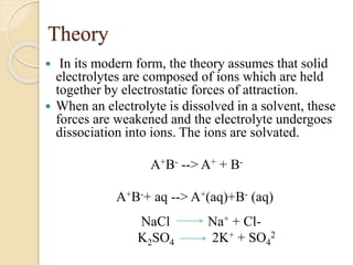 Theory
 In its modern form, the theory assumes that solid
electrolytes are composed of ions which are held
together by electrostatic forces of attraction.
 When an electrolyte is dissolved in a solvent, these
forces are weakened and the electrolyte undergoes
dissociation into ions. The ions are solvated.
A+B- --> A+ + B-
A+B-+ aq --> A+(aq)+B- (aq)
NaCl Na+ + Cl-
K2SO4 2K+ + SO4
2
 