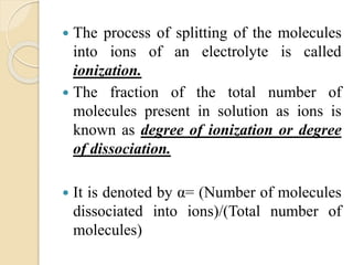  The process of splitting of the molecules
into ions of an electrolyte is called
ionization.
 The fraction of the total number of
molecules present in solution as ions is
known as degree of ionization or degree
of dissociation.
 It is denoted by α= (Number of molecules
dissociated into ions)/(Total number of
molecules)
 