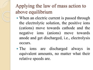 Applying the law of mass action to
above equilibrium
 When an electric current is passed through
the electrolytic solution, the positive ions
(cations) move towards cathode and the
negative ions (anions) move towards
anode and get discharged, i.e., electrolysis
occurs.
 The ions are discharged always in
equivalent amounts, no matter what their
relative speeds are.
 