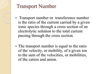 Transport Number
 Transport number or transference number
is the ratio of the current carried by a given
ionic species through a cross section of an
electrolytic solution to the total current
passing through the cross section.
 The transport number is equal to the ratio
of the velocity, or mobility, of a given ion
to the sum of the velocities, or mobilities,
of the cation and anion.
 