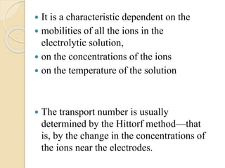  It is a characteristic dependent on the
 mobilities of all the ions in the
electrolytic solution,
 on the concentrations of the ions
 on the temperature of the solution
 The transport number is usually
determined by the Hittorf method—that
is, by the change in the concentrations of
the ions near the electrodes.
 