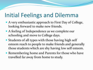 Initial Feelings and Dilemma
 A very enthusiastic approach to First Day of College,
looking forward to make new friends.
 A feeling of Independence as we complete our
schooling and move to College days.
 Students of all types with those having high self
esteem reach to people to make friends and generally
those students which are shy having low self esteem.
 Remembering home and Parents for those who have
travelled far away from home to study.
 
