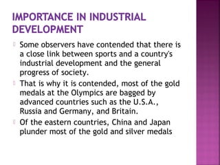  Some observers have contended that there is
a close link between sports and a country's
industrial development and the general
progress of society.
 That is why it is contended, most of the gold
medals at the Olympics are bagged by
advanced countries such as the U.S.A.,
Russia and Germany, and Britain.
 Of the eastern countries, China and Japan
plunder most of the gold and silver medals
 