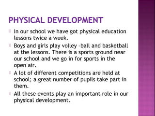  In our school we have got physical education
lessons twice a week.
 Boys and girls play volley –ball and basketball
at the lessons. There is a sports ground near
our school and we go in for sports in the
open air.
 A lot of different competitions are held at
school; a great number of pupils take part in
them.
 All these events play an important role in our
physical development.
 