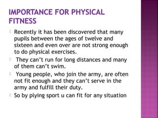  Recently it has been discovered that many
pupils between the ages of twelve and
sixteen and even over are not strong enough
to do physical exercises.
 They can’t run for long distances and many
of them can’t swim.
 Young people, who join the army, are often
not fit enough and they can’t serve in the
army and fulfill their duty.
 So by plying sport u can fit for any situation
 