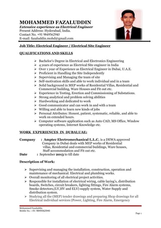 MOHAMMED FAZALUDDIN
Extensive experience as Electrical Engineer
Present Address: Hyderabad, India.
Contact No. +91 9849562940
E-mail: fazaluddin.mohd@gmail.com
Job Title: Electrical Engineer / Electrical Site Engineer
QUALIFICATIONS AND SKILLS
 Bachelor’s Degree in Electrical and Electronics Engineering
 4 years of experience as Electrical Site engineer in India
 Over 1 year of Experience as Electrical Engineer in Dubai, U.A.E.
 Proficient in Handling the Site Independently
 Supervising and Managing the team of site
 Self-motivation skills and able to work individual and in a team
 Solid background in MEP works of Residential Villas, Residential and
Commercial building, Ware Houses and Fit out etc.
 Experience in Testing, Erection and Commissioning of Substations.
 Strong analytical and problem solving abilities
 Hardworking and dedicated to work
 Good communicator and can work in and with a team
 Willing and able to learn new kinds of jobs
 Personal Attributes: Honest, patient, systematic, reliable, and able to
work on extended hours.
 Computer software application such as Auto CAD, MS Office, Window
operating systems, Internet Knowledge etc.
WORK EXPERIENCES IN DUBAI,UAE:
Company : Amptec Electromechanical L.L.C. is a DEWA approved
Company in Dubai deals with MEP works of Residential
villas, Residential and commercial buildings, Ware houses,
Staff accommodation and Fit out etc.
Date : September 2013 to till date
Description of Work:
 Supervising and managing the installation, construction, operation and
maintenance of mechanical. Electrical and plumbing works.
 Overall monitoring of all electrical project activities.
 Responsible for installation of electrical wiring, cable laying’s, distribution
boards, Switches, circuit breakers, lighting fittings, Fire Alarm systems,
Smoke detectors,(LV,HV and ELV) supply system, Water Supply and
distribution system.
 Studying all the (MEP) tender drawings and preparing Shop drawings for all
Electrical individual services (Power, Lighting, Fire Alarm, Emergency
Mohammed Fazaluddin
Mobile No.: +91 9849562940
Page 1
 