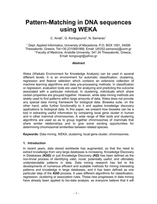 Pattern-Matching in DNA sequences
using WEKA
C. Ainali1
, G. Kontogounis2
, N. Samaras1
1
Dept. Applied Informatics, University of Macedonia, P.O. BOX 1591, 54006
Thessaloniki, Greece, Tel:+30.2310891866, Email: {it0352,samaras}@uom.gr
2
Faculty of Medicine, Aristotle University, 541 24 Thessaloniki, Greece,
Email: kongougr@yahoo.gr
Abstract
Weka (Waikato Environment for Knowledge Analysis) can be used in several
different levels. It is an environment for automatic classification, clustering,
regression and feature selection which contains an extensive collection of
machine learning algorithms and data pre-processing methods. In classification
or regression, evaluation tools are used for analyzing and predicting the outcome
associated with a particular individual. In clustering, individuals which share
certain properties are grouped together. However, while data mining methods are
widely used to find patterns within large amounts of data, Weka does not provide
any special data mining framework for biological data. Bioweka suite, on the
other hand, adds further functionality to it and applies knowledge discovery
applications to biological data. In this paper, we present how bioweka can be a
tool in extracting useful information by comparing local gene cluster in human
and in other mammal chromosomes. A wide range of filter tools and clustering
algorithms are used so as to group together chromosomes of mammals that
share similar relationships and to give some exciting opportunities for
determining chromosomal similarities between related species.
Keywords: Data mining, WEKA, clustering, local gene cluster, chromosomes.
1. Introduction
In recent years, data stored worldwide has augmented, so that the need to
extract knowledge from very large databases is increasing. Knowledge Discovery
in Databases (KDD) or just Knowledge Discovery (KD) has been defined as the
non-trivial process of identifying valid, novel, potentially useful, and ultimately
understandable patterns in data. Data mining research has led to the
developments of numerous efficient and scalable methods for mining interesting
patterns and knowledge in large databases, and it has been defined as one
particular step of the KDD process. It uses different algorithms for classification,
regression, clustering or association rules. These new progresses in data mining
have already been applied to bio-data analysis, as everyone believe that it will
- 1 -
 