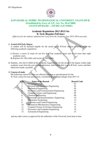 R13 Regulations
JAWAHARLAL NEHRU TECHNOLOGICAL UNIVERSITY ANANTAPUR
(Established by Govt. of A.P., Act. No. 30 of 2008)
ANANTAPUR
Academic Regulations 2013 (R13) for
(Effective for the students admitted into I year
1. Award of B.Tech. Degree
A student will be declared eligible for the award of the B.Tech. Degree
following academic regulations:
i. Pursues a course of study for not less than four academic years and in not more than eight
academic years.
ii. Registers for 180 credits and secure all
2. Students, who fail to fulfill all the academic requirements for the award of the degree within eight
academic years from the year of their admission, shall forfeit their seat in B.Tech
admission stands cancelled.
3. Courses of study
The following courses of study are offered at present
B. Tech. course for non-autonomous
S.No. Name of the Branch
1. Civil Engineering
2. Electrical and Electronics Engineering
3. Mechanical Engineering
4. Electronics and Communication
5. Computer Science and Engineering
6. Chemical Engineering
7. Electronics and Instrumentation
8. Information Technology
9. Electronics and Control Engineering
10. Mechanical (Mechatronics) Engineering
11. Computer Science & System
12. Electronics and Computer Engineering
13. Aeronautical
and any other course as approved by the authorities of the University from time to
JAWAHARLAL NEHRU TECHNOLOGICAL UNIVERSITY ANANTAPUR
(Established by Govt. of A.P., Act. No. 30 of 2008)
ANANTAPURAMU – 515 002 (A.P) INDIA
Academic Regulations 2013 (R13) for
B. Tech (Regular-Full time)
(Effective for the students admitted into I year from the Academic Year 2013
A student will be declared eligible for the award of the B.Tech. Degree
following academic regulations:
a course of study for not less than four academic years and in not more than eight
credits and secure all 180 credits.
all the academic requirements for the award of the degree within eight
academic years from the year of their admission, shall forfeit their seat in B.Tech
courses of study are offered at present as specializations for the
autonomous, constituent & affiliated colleges from 2013
Name of the Branch Branch Code
Civil Engineering
Electrical and Electronics Engineering
Mechanical Engineering
Electronics and Communication Engineering
Computer Science and Engineering
Chemical Engineering
Electronics and Instrumentation Engineering
Information Technology
Electronics and Control Engineering
Mechanical (Mechatronics) Engineering
Computer Science & Systems Engineering
Electronics and Computer Engineering
Aeronautical Engineering
and any other course as approved by the authorities of the University from time to
JAWAHARLAL NEHRU TECHNOLOGICAL UNIVERSITY ANANTAPUR
(Established by Govt. of A.P., Act. No. 30 of 2008)
515 002 (A.P) INDIA
from the Academic Year 2013-2014 onwards)
A student will be declared eligible for the award of the B.Tech. Degree if he/she fulfils the
a course of study for not less than four academic years and in not more than eight
all the academic requirements for the award of the degree within eight
academic years from the year of their admission, shall forfeit their seat in B.Tech. course and their
for the
ffiliated colleges from 2013-14
Branch Code
01
02
03
04
05
08
10
12
13
14
15
19
21
and any other course as approved by the authorities of the University from time to time.
 