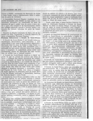 DE JANEIRO DElfJ75
.heceu 0 PAIGC, movimento de libcrta<;ao da Guine
e Cabo Verde, como 0 representante unico e auten-
Lieo do povo do territ6rio.
A Asscmbleia Nacional Popular, resultado dos su-
<..essas pelo PAIGC na luta contra 0 co-
onialismo portugucs, foi constitufda na base do
;:Jrincfpi'o de que 0 poder vem do povo e deve ser-
vir 0 povo. Ela compoe-se de representantes eleitos
[lor sufrugio universal, directo e secrcto, oscndo a ex-
pressao da vontade soberana do povo da Guine-
-Bissau.
Reunida na Regiao Libertada do Boe a 24 de Sc-
tembro de 1973, exprimindo a vontade soberana do
povo, a Assembleia Na.cional Popular,
Proclama Solenemente 0 Estado da Guine-Bissau.
o Estado da Guine-Bissau e um Estaclo soberano,
republicano, democnHico, anti-colonialista e anti-
-imperialista e tem como seus primeiros a
libertac;ilo total do povo da Guine e Cabo Verde e a
constru<;ao da uniao destes dois territ6rios para it
edifica<;ilo de uma patria africana forte e em marcha
para 0 progresso. A modalidade des'sa uniilo sera
estabelecida, depois da liberta<;ao dos dois territ6-
rios, de acordo com a vontade popular.
o Estado tla Guine-Bissau impue-se 0 dever sa-
grado de agir no sentido de acelerar por todas os
meios a expulsiio das for<;as agrcssoras do colonia-
lismo portugues da parte do territ6rio que ainda
ocupam na Guine-Bissau e no sentido de refon;ar a
luta nas Ilha's dc Cabo Verde, parte integrante e ina-
lienavel do territ()rio nacional do povo da 0uine c
Cabo Verde. Nas Ilhas de Cabo Verde sera criada,
chegado 0 momento oportuno, a Assembleia Nacio-
nal Popular de Cabo Verde, com vistas a formac.;no
do 6rgilo supremo da soberania total do nosso povo
e do sell Estado unificado: a Assembleia Suprema
do Povo da Guine .c Cabo Verde.
o Estado da .Guine-Bissau considera como urn dos
principios basicos da sua pOlitica externa 0 reforGo
dos la<;os de solidariedade e fraternidade combativa
do nosso povo com todos os povos das col6nias por-
tuguesas; ele solidariza-se com os povos em lutu
pela sua liberdade e independencia em Africa, na
Asia e na America Latina e com os povos anlbes em
luta contra 0 sionismo.
o Estado da Guine-13i'ssau c parte integrante da
Africa e luta pela unidade dos povos africanos, no
respeito a liberdade, a dignidade e aD direito aD pro-
gresso polftico, economico, social e cultural desses
povos.
No plano das relac;oes internacionais, 0 Estado
da Guine-Bissau deseja manter e desenvolver os ia-
de amizade, cooperac;;10 e solidariedade com todos
os paises vizinhO's - a Republica da Guine e a Repu-
blica do Senegal --, com todas os Estados africanos
independentes e com todos os Estados do mundo
que reconhecam a sua soberania e ap0Iern a !uta de
libertac.;fio nacional do nosso povo. Estas rela<;oes tcm
como base os principiO's da coexistencia pacifica, do
respeito mutuo da sobcrania nacional, da nao-agres-
sao, da nao-ingerencia nos assuntos Internos e da
ciprocidade de vantagens.
A L... ,.. .. ,...,..t,... 11,... r:'1;"'h ])i('I('1""1 I'(:'C"'11"""'1" 1' ,...n"'·'U""U"'C"l'lh;l;
mento da cultura, da cicncia e da tccnica, com vistas
a e1evac;uo constante do nivel de vida social e econo-
mico das nossas populac;()cs e para a r'eaJizac;ao final
duma vida de paz, de bem-estar e de progresso para
tados os mhos da nossa terra.
Tendo como base 0 nosso her6ico Exercito Po-
pular de Liberta<;ao Nacional, 0 Estado da Guin6-
-l3issau vai dotar as nossas Fon;as Armadas Nacio-
nais de todos os meios necC'ssarios para cumpril' a
missiio de libertar totalmente 0 nosso pafs e defender
as conquistas do nosso povo e a integridade do nosso
territorio nacional.
A partir do momento hist6rico da proclama<;ao do
Estado tla Guin6-Bissau, as autoridades e 6rgaos do
Estado colonial portugues que no seu territorio exer-
Gam qualquer poder politico-militar e administrativo
sao ilcgais e os seus actos nulos e de nenhum efeito.
Em consequencia, 0 Estado portugues nao tem 0 di-
rcito, a partir deste momento, de a'.Ssumir quaisquer
obrig<.lGoes ou comprornissos relacionados COm 0
nosso pafs. Todos os tratados, acordos,
aJian<,:as e concessoes ussinados no passado pelos
colonialistas portugueses c relacionados com 0 nosso
pais, serao submetidos it Asscmbleia Nacional Popu-
lar, expressao suprem:.t do poder do Estado, que
procedcra a sua revisilo de acordo com os interesses
do nosSo povo.
o Estatlo da Guinc-Bissau afirma 0 principio de
que lutu contra 0 colonialismo portugues e nao contra
o povo portugues, com 0 qual 0 nosso povo deseja
man ter de amizade e
o Estado cia Guinc-J3issau adere aos principios Jo
nao-alinhamento. Ele 6 partidario da resoluc.;ao dos
litigios entre as nac,:ues pela via das negocia<,:5es e,
nesse sentido, de acordo com as resolu<;oes das mais
altas instfmcias internacionais, declara-se pronto a
negociar uma soluc;ao que ponha tcrmo a agressao
do Governo colonial portugues, que ocupa ilegal-
mente uma parte do nos'So territ6rio nacional e comete
actos de genocfdio contra as nossas populac;oes.
As fronteiras do Estado cia Guine-Bissau deJimitam
o territorio cuja area esta situada no Hemisferio
Norte entre 12" 20' e 10" 59' de latitude e entre 16°
43' e 13" 90' de longitude oeste, ou seja, entre a Repu-
blica do Senegal (ao Norte), a Republica da Guine
(a Sui e Leste) e 0 Oceano Atlantico (a Oeste). Esse
territorio c composto duma parte continental, de um
cordao de ilhas costeiras e do arquipelago dos Bija-
g6s com toda's as suas ilhas. Cobre uma superficie
terrestre de 36 125 km2 e as respectivas aguas terri-
toriais, 0 que corresponcle a area designada no pas-
sada como colonia da Guine Portuguesa.
o Estado da Guine-Bissau lan<;3 um apelo a todos
os Estados indcpendcntes do mundo para que 0 rc-
conhec;am «de jure» como Estado soberano, de acordo
com 0 Direito e a pr[ttiea internaeionais. Ele exprime
a sua decisfio de participar na vida internacional, no-
meadamente no seio da Organizac;ao da Unidade Afri-
cana e da Organizac;ao das Na<;oes Unidas, onde ()
n.osso povo poeled dar a sua contribuic;ao para a 50-
lu<;ao dos problemas fundamentais do nosso tempo,
da Africa e do Mundo.
 