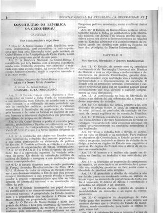 BOL(!JTliYl OlNe/iAL DA. rU;:J>OBUCA DA OUINR-J?J[{8AU N! 1
_-!------------------_._---------
OA REPlJBLlCA
DA (jUINE-BlSSAU
CA"JTULO J
Dus e Ob,il'divos
" 1." A Guine-Bissau uma Republic;). sobe-
rana, dcmocrM.ica, anti-coionialista c antHlrlpCna-
lista que luta peJa libertu«ao lotal, pela unirlude
c do Arquipelago de Cabo Verdc:, aSSlm
como pclo ]?I'ogrcsso social do "eu povo,. _ . . _
Art. 2," A Balldcira Naci-onal da Gume-I3uisau c
conslituicta pOl' trcs com a mesma superfieie,
sondo lima. vcrm(·;lha disposta verticalmcnte e ma r-
c<tcl-i.l com uma estrda negra. As outraH <iua::; :.;ao di:·;-
postas hc.rizontalmcn to, sondo a S'U jJl"rio!' amarda c'
a infcrJor verde.
o Hino Nacional do. Guine-Bi'.,:.;au
«Est:l c a Nossa Patria Amad;m.
A divis3 da Guinc-Biss;11l C'
·JT)IDE. LUTA.
" ;'1. 0 Est a dl)' j'ix;t-f',c CO i'lio a lihl:r ..
t:" 'a(l i.,]tnl <1:1 ';UillC c C:lbo Verde do c(Jionialisrno,
it ':U'il llllific<1 r;ii.o num l<:slado, de aco.r(10 com a 1/on-
UHk L)Ol1ll1rLr.· c a edificaGiio de
erie as condicocs pollticas, econ()mtcas e CUltUnllS
nccess/lt'ias a' Iiqll idac.ao da do hOJr)cm
pclo homem c de toclas as forma:s de sujoiGao un pes-
H0n. humnnn. a intcrcsscs em provelto de
individuos, de grupos ou de classes.
Ar t . 4," Nu Gu!ne-Bissau 0 poder (: cxerciclo [lclns
m::l .-. as lig:1c1as cstrcitaln('nlc (lO Par'-
i ll) • f ri"'i thl da Indcpcndencia rla Gllinl' (' Cabo
 -10''- : _ (P.. .f.. I.e.), que C a fOI'c.:a politica dirigente d el
, !tilp .
1 5. ' ., l' 'alizadio rlos ohjcctivos fixados cxigc
lima dn.s mn.:;;sas poplllares c
a sua 18 rga l.;arLici paGiio na claborac.i:io Cla politiea
do 0 Partido estimnla u criac.ao, 0 dcscn-
volvimento de or')'aniza<;ocs de massa dcmocl':lticas.M . .
Art. G," 0 P.A.I.G.C. f.. a fnrGa dirigcnte cla SOC1C-
dade, Elc 6 a cxpressiio. <'ltt vontadc sobe-
rana do povo, Elc decide cia orienta,<;ao. <iR
lJo1itica do Estado e asscg,ura a Sll'il. realtz<t<;,lO, pelos
meios correspondontes.
Art. 7." 0 Estarlo dispensa uma atcl1<;iio particular
as Forc.as Armadas RevOolucion{lrias dn Povo (F.A.
R.P.) . E dever de todos os (Irg-a,OS do E stado promo-
vcr 0 seu desenvolvimonto, a fim de que clas J.>ossam
inteiramente a sua grande corn's-
ponder a grande respommbilidadc qne tem lub
ilrmada de liberta(;a.o nacional (' n<'l. COlIstrllG<lO P;I-
cifica do puis.
Art. 8." 0 Estado desempenha um papcl rlecisivo
na planificaGao e no dcscnvolvimento harmonioso ?a
economia nacional. A propriedade do Estado col0111a-
lista c a propJ'iedade dos a Patria serao
transformada::; em prupriedade llHclOnal. .
Art. 9." 0 Estado da Guine-Bissau (o parte. mlp-
grante datAfrica c luta pela liberta<;ao do contmcnte
.africano do colonialismo, do racism-o. 0 do neo-colo-
nialismo, pela unidade dos POV05 africanos no seu
P!'ogrcsso politico, econt'nnico, socia.l c cultural destes
povo. ,
Art. 10." 0 Fjstnc10 da Guille-Bissau sente-se cstrci-
tamcnte ligado a todos os combalentcs pcla liberta-
Gao nacional em Africa. Mundo intpiro, Elc con-
sidera como seu dever 0 dC'senvolvimcnt.o de reJa<;oes
com Os Estados africnnos c 0 cstabelecimento de re-
laGoes iguais em dircitos com todos Os Estados Ila
base prineipio{.;. do Dircito Internacional.
CAPITULO IT
Do:; <iil'citos, HlJel'dades e {itwm'es fundamentais
Art. J 1." 0 Estado, de acordo com Os principios
(uwlamclltais da DcclaraGao Universal dos Direitos
do Homem C cOIn os ohjectivos 1 evoillcionarios 0 de-
mocr<lticos da prescntc Constitui<;uo, garante c1irei-
tos fundamentais, cuja rcaliz<lqao visa a formac;ao <loa
personalir'bclc c (} descnvovimcnto da sociodade. 0
Estado cria a'S conclic;ocs politicas, econ6micas e cul-
tUl'ai s ncccss{lrias para que os cidadaos possam gozar
efcctivamente dos sellS direito-s e cumprir integral-
mente as SI1;ts
Art. 12:' A participac.ao nn. luta de libertaQao da
e na defesa c1a sua soberania sao a honra c ()
dever supremo::; do eiuacia,o.
Art.. Os eidadiio::; sao iguais perante a lei, som
distinr,fio de gnlPb cLnico, de sexo, de origem social,
de nivel cultural, de profissfto, de concliGao de for-
tuna, de crellG3 regiliosa Oll de convicc;ao filos6fica.
Art. 11." 0 cOl1sidcru () trabalho c a instru-
(;ao CfJtnO dircitos c ckveres fundamcntais de todos os
ci(1adilos. Descnvolvcndo Ilma cconomia nacional, ele
eriar:1 progn)ssiv::ml.0ntc ns eonrli<;ocs necess[lrias a
rt'aiizaGflO.
Il't. '15." '['0(10 () cidadao tem () direito elf! partici-
I ::tl' n:1 vida do lGstado c da soeiedarle. Para rcali;mr
os objectivos ua Constitui(;ao, 0 Estaclo garante 0 di-
rcito it co-gestao, incluindo 0 direito do cidadfto de se
dirigir a todos os 6rgaos do Estado com sugc;:;tfJes e
qucixLis. Os org;los clo Estac10 tem 0 dever de as to-
mar em eom;iclera«iio. '
ArL. Hi." 0 homcm e a mulher sao iguais em di-
reitos na familia. no trabalho c na!i actividados pu-
blicas.
Art. 17." A liherdade de expresslo do pensamento,
de reunifio, de associaGao c de manifesta<;5.o c garan-
tida nas coudi<;oes previstas na Lei, assim como a
liberdadc de pmticar uma rcligiao.
Art. JR." E garantido 0 direito do eidadao a nao
ser detido, pres(), ou condenado senflO em virtude da
lei em vigor no momento da porpetraGao do facto que
lhe e impulado, 0 direilo de defcsa reconheciclo e
garantido ao arguido e ao <lcusado.
Art. 19." 0 Estado declara 0 direito do cidadao a
inviolahilidadl' do coll1icflio e ao sigilo cla corres-
ponciencia.
Art. 20." 0 originario do Arquipetago de Cabo
Verde goza dos mesmos direitos e esta sujeito aoS
mcsmos deveres que 0 cidadao do Estado da Guine-
-Bissau, sendo considerado, para todos os cfeitos le-
gais, como lal.
; .
 
