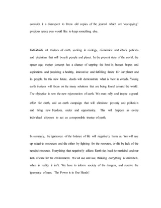 consider it a disrespect to throw old copies of the journal which are ‘occupying’
precious space you would like to keep something else.
Individuals all trustees of earth, seeking in ecology, economics and ethics policies
and decisions that will benefit people and planet. In the present state of the world, the
space age, trustee concept has a chance of tapping the best in human hopes and
aspirations and providing a healthy, innovative and fulfilling future for our planet and
its people. In this new future, deeds will demonstrate what is best in creeds. Young
earth trustees will focus on the many solutions that are being found around the world.
The objective is now the new rejuvenation of earth. We must rally and inspire a grand
effort for earth, and an earth campaign that will eliminate poverty and pollution
and bring new freedom, order and opportunity. This will happen as every
individual chooses to act as a responsible trustee of earth.
In summary, the ignorance of the balance of life will negatively harm us. We will use
up valuable resources and die either by fighting for the resource, or die by lack of the
needed resource. Everything that negatively affects Earth ties back to mankind and our
lack of care for the environment. We all use and use, thinking everything is unlimited,
when in reality it isn’t. We have to inform society of the dangers, and resolve the
ignorance of man. The Power is in Our Hands!
 