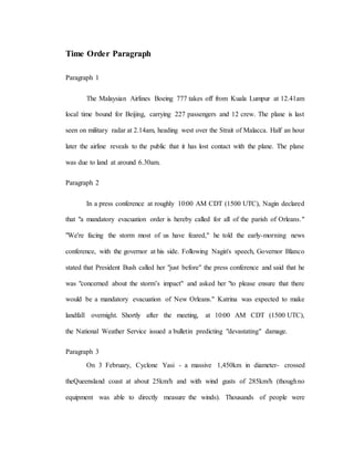 Time Order Paragraph
Paragraph 1
The Malaysian Airlines Boeing 777 takes off from Kuala Lumpur at 12.41am
local time bound for Beijing, carrying 227 passengers and 12 crew. The plane is last
seen on military radar at 2.14am, heading west over the Strait of Malacca. Half an hour
later the airline reveals to the public that it has lost contact with the plane. The plane
was due to land at around 6.30am.
Paragraph 2
In a press conference at roughly 10:00 AM CDT (1500 UTC), Nagin declared
that "a mandatory evacuation order is hereby called for all of the parish of Orleans."
"We're facing the storm most of us have feared," he told the early-morning news
conference, with the governor at his side. Following Nagin's speech, Governor Blanco
stated that President Bush called her "just before" the press conference and said that he
was "concerned about the storm’s impact" and asked her "to please ensure that there
would be a mandatory evacuation of New Orleans." Katrina was expected to make
landfall overnight. Shortly after the meeting, at 10:00 AM CDT (1500 UTC),
the National Weather Service issued a bulletin predicting "devastating" damage.
Paragraph 3
On 3 February, Cyclone Yasi - a massive 1,450km in diameter- crossed
theQueensland coast at about 25km/h and with wind gusts of 285km/h (thoughno
equipment was able to directly measure the winds). Thousands of people were
 