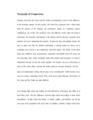 Paragraph of Comparation
Students who have Mr. Jones and Mr. Smith are immediately aware of the difference
in the lecturing manner of each teacher. Mr. Jones has a pleasant voice, which helps
hold the interest of the students. He pronounces clearly in a rhythmic pattern
emphasizing key words. His moderate tone and inflected words make his lectures
interesting. Mr. Jonesalso adds humour to his subject, and he welcomes questions from
students who don’t understand the material. He takes his time and explains slowly. He
tries to make sure that his students understand a concept before he moves on to
something new, and he is very enthusiastic about his subject. Mr. Smith, on the other
hand, has a different tone, pronunciation, expression and attitude from Mr. Jones. He
has a booming voice, which commands rather than teaches, and sometimes it is hard to
understand because he runs his words together. His lectures are not as interesting as
those of Mr. Jones, either, because Mr. Smith speaks in a boring monotone. He also
hates to be interrupted; feeling that he must cover everything.Mr. Smith teaches every
class in a serious, determined mood. Thus, as the above points illustrate, the lectures of
Mr. Jones and Mr. Smith are quite different.
Even though high school and college are both institutions of learning, they differ in at
least three ways. The first difference between high school and college is their social
atmospheres. In high school the facility is usually smaller, and students are, for the
most part, well acquainted with each other. In addition, students in high school have
 
