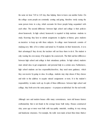 the same six hour 7:45 to 1:45 day, thus helping them to know one another better. On
the college scene people are constantly coming and going, therefore rarely seeing the
same person twice in a day, which accounts for fewer people being acquainted with
each other. The second difference between high school and college is their policies
about homework. In high school, homework is required to help motivate students to
study. Knowing they have to submit assignments in algebra or history gives students
an incentive to keep up with these subjects. In college most homework consists of
studying;very little of it is written and turned in. If students do their homework, it is to
their advantage;if they do not, the teachers will not force them to do it. The student is
only wasting his own money if he neglects his coursework. The third and last difference
between high school and college is their attendance policies. In high school, students
must attend class to get assignments and personal help in a certain area. Furthermore,
high school students are less responsible;therefore, they need more guidance, which
they can receive by going to class. In college, students may skip classes if they choose
and refer to the syllabus to acquire missed assignments or tests. It is the student’s
responsibility to make work up. In spite of these differences between high school and
college, they both serve the same purpose -- to prepare an individual for the real world.
Although new and modern houses offer many conveniences, most old houses feature
craftsmanship that is not found in the average house built today. Houses constructed
sixty years ago or more were built with top quality materials, resulting in very strong
and handsome structures. For example, the walls were made at least three times thicker
 