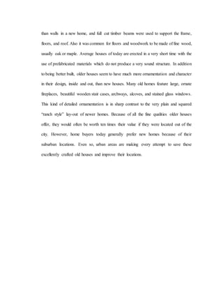 than walls in a new home, and full cut timber beams were used to support the frame,
floors, and roof. Also it was common for floors and woodwork to be made of fine wood,
usually oak or maple. Average houses of today are erected in a very short time with the
use of prefabricated materials which do not produce a very sound structure. In addition
to being better built, older houses seem to have much more ornamentation and character
in their design, inside and out, than new houses. Many old homes feature large, ornate
fireplaces, beautiful wooden stair cases, archways, alcoves, and stained glass windows.
This kind of detailed ornamentation is in sharp contrast to the very plain and squared
“ranch style” lay-out of newer homes. Because of all the fine qualities older houses
offer, they would often be worth ten times their value if they were located out of the
city. However, home buyers today generally prefer new homes because of their
suburban locations. Even so, urban areas are making every attempt to save these
excellently crafted old houses and improve their locations.
 