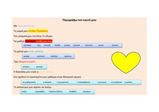 Περιγράφω τον εαυτό μου
Με λένε Δέσποινα.
Τη μαμά μου τη λένε Πηνελόπη.
Τον μπαμπά μου τον λένε Θεόδωρο.
Τα μαλλιά μου είναι ξανθά και ίσια.
Τα μάτια μου είναι γαλάζια.
Έχω δέρμα ανοιχτό.
Η δασκάλα μου είναι η κυρία Μαρία.
Στο σχολείο το αγαπημένο μου μάθημα είναι Θεατρική αγωγή.
Το απόγευμα μου αρέσει να παίζω.
κατσαρά ίσια σγουρά ξανθά μαύρα κόκκινα καστανά κοντά μακριά
μαύρα καστανά γαλάζια πράσινα
ανοιχτό σκούρο
τα μαθηματικά η γλώσσα η γυμναστική η πληροφορική η μουσική τα εικαστικά η μελέτη
παίζω ζωγραφίζω πηγαίνω βόλτες διαβάζω κοιμάμαι
 