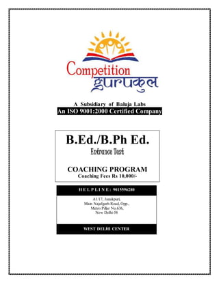 A Subsidiary of Baluja Labs
An ISO 9001:2000 Certified Company
B.Ed./B.Ph Ed.
Entrance Test
COACHING PROGRAM
Coaching Fees Rs 10,000/-
WEST DELHI CENTER
A1/17, Janakpuri,
Main Najafgarh Road, Opp.,
Metro Pillar No.636,
New Delhi-58
H E L P L I N E : 9015596280
 