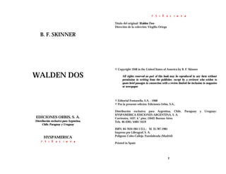 B. F. SKINNER
WALDEN DOS
EDICIONES ORBIS, S. A.
Distribución exclusiva para Argentina,
Chile, Paraguay y Uruguay
HYSPAMERICA
2
Título del original: Walden Two
Dirección de la colección: Virgilio Ortega
© Copyright 1948 in the United States of America by B. F. Skinner
All rights reserved-no part of this book may be reproduced in any form without
permission in writing from the publisher, except by a reviewer who wishes to
quote brief passages in connection with a review limited for inclusion in magazine
or newspaper.
© Editorial Fontanella, S.A. - 1968
© Por la presente edición. Ediciones Orbis, S.A.,
Distribución exclusiva para Argentina, Chile, Paraguay y Uruguay:
HYSPAMERICA EDICIONES ARGENTINA, S. A.
Corrientes, 1437, 4.° piso. (1042) Buenos Aires
Tels. 46-4385/4484/4419
ISBN: 84-7634-284-5 D.L.: M. 35.787-1985
Impreso por Librograf, S. A.
Polígono Cobo-Calleja. Fuenlabrada (Madrid)
Printed in Spain
 