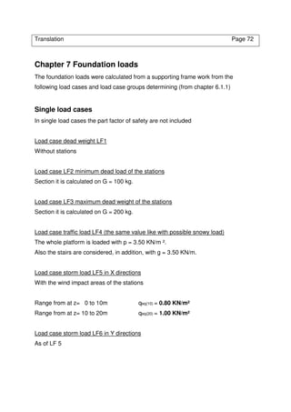 Translation Page 72
Chapter 7 Foundation loads
The foundation loads were calculated from a supporting frame work from the
following load cases and load case groups determining (from chapter 6.1.1)
Single load cases
In single load cases the part factor of safety are not included
Load case dead weight LF1
Without stations
Load case LF2 minimum dead load of the stations
Section it is calculated on G = 100 kg.
Load case LF3 maximum dead weight of the stations
Section it is calculated on G = 200 kg.
Load case traffic load LF4 (the same value like with possible snowy load)
The whole platform is loaded with p = 3.50 KN/m ².
Also the stairs are considered, in addition, with g = 3.50 KN/m.
Load case storm load LF5 in X directions
With the wind impact areas of the stations
Range from at z= 0 to 10m qeq(10) = 0.80 KN/m²
Range from at z= 10 to 20m qeq(20) = 1.00 KN/m²
Load case storm load LF6 in Y directions
As of LF 5
 