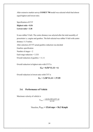 14
After extensive market survey COMET 790 model was selected which had almost
equal highest and lowest ratio.
Specification of CVT
Highest ratio = 0.54
Lowest ratio = 3.38
It uses rubber V-belt. The centre distance was selected after the total assembly of
powertrain i.e. engine and gearbox. The belt selected was rubber V-belt with centre
distance 11.5 inches.
After selection of CVT actual gearbox reduction was decided
Gearbox specification
Number of stages = 2
Each stage reduction = 3.333
Overall reduction of gearbox = 11.11
Overall reduction in highest ratio with CVT is
GH = 0.54*11.11 = 6
Overall reduction in lowest ratio with CVT is
GL = 3.38*11.11 = 37.55
3.4. Performance of Vehicle
Maximum velocity of vehicle is
Vmax =
2∗∏∗Ne∗RW∗ηCVT∗ ηG
60∗ GH
Therefore, Vmax = 15.64 mps = 56.3 Kmph
 