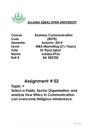 1 | P a g e
ALLAMA IQBAL OPEN UNIVERSITY
Course Business Communication
Code (8570)
Semester Autumn, 2014
Level MBA Marketing (3½ Years)
Tutor Sir Raza Iqbal
Name waQas ilYas
Roll # BA 582702
Assignment # 02
Topic =
Select a Public Sector Organization and
analyze how Ethics in Communication
can overcome Religious Intolerance.
 