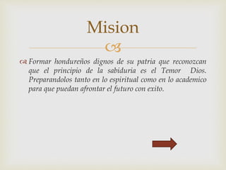 
 Formar hondureños dignos de su patria que reconozcan
que el principio de la sabiduria es el Temor Dios.
Preparandolos tanto en lo espiritual como en lo academico
para que puedan afrontar el futuro con exito.
Mision
 