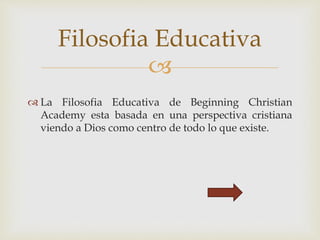 
 La Filosofia Educativa de Beginning Christian
Academy esta basada en una perspectiva cristiana
viendo a Dios como centro de todo lo que existe.
Filosofia Educativa
 