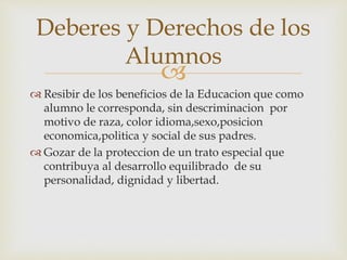 
 Resibir de los beneficios de la Educacion que como
alumno le corresponda, sin descriminacion por
motivo de raza, color idioma,sexo,posicion
economica,politica y social de sus padres.
 Gozar de la proteccion de un trato especial que
contribuya al desarrollo equilibrado de su
personalidad, dignidad y libertad.
Deberes y Derechos de los
Alumnos
 