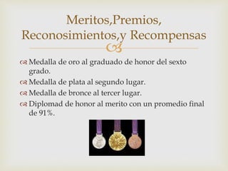 
 Medalla de oro al graduado de honor del sexto
grado.
 Medalla de plata al segundo lugar.
 Medalla de bronce al tercer lugar.
 Diplomad de honor al merito con un promedio final
de 91%.
Meritos,Premios,
Reconosimientos,y Recompensas
 