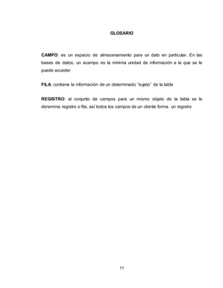 11
GLOSARIO
CAMPO: es un espacio de almacenamiento para un dato en particular. En las
bases de datos, un acampo es la mínima unidad de información a la que se le
puede acceder
FILA: contiene la información de un determinado “sujeto” de la tabla
REGISTRO: al conjunto de campos para un mismo objeto de la tabla se le
denomina registro o fila, así todos los campos de un cliente forma un registro
 