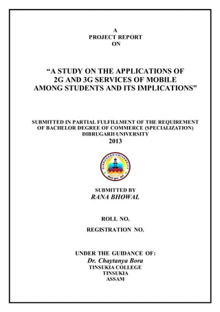 A
PROJECT REPORT
ON
“A STUDY ON THE APPLICATIONS OF
2G AND 3G SERVICES OF MOBILE
AMONG STUDENTS AND ITS IMPLICATIONS”
SUBMITTED IN PARTIAL FULFILLMENT OF THE REQUIREMENT
OF BACHELOR DEGREE OF COMMERCE (SPECIALIZATION)
DIBRUGARH UNIVERSITY
2013
SUBMITTED BY
RANA BHOWAL
ROLL NO.
REGISTRATION NO.
UNDER THE GUIDANCE OF:
Dr. Chaytanya Bora
TINSUKIA COLLEGE
TINSUKIA
ASSAM
 
