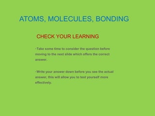 •Take some time to consider the question before
moving to the next slide which offers the correct
answer.
•Write your answer down before you see the actual
answer, this will allow you to test yourself more
effectively.
CHECK YOUR LEARNING
ATOMS, MOLECULES, BONDING
 
