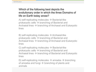 Cell Structure
Which of the following best depicts the
evolutionary order in which the three Domains of
life on Earth today arose?
A) self-replicating molecules  Bacterial-like
prokaryotic cells  branching of Bacterial and
Archaeal lines  branching of Archaeal and Eukaryotic
lines
B) self-replicating molecules  Archaeal-like
prokaryotic cells  branching of Bacterial and
Archaeal lines  branching of Archaeal and Eukaryotic
lines
C) self-replicating molecules  Bacterial-like
prokaryotic cells  branching of Bacterial and
Archaeal lines  branching of Bacterial and Eukaryotic
lines
D) self-replicating molecules  amoeba  branching
of amoeba and fungi  branching of plants and
animals
 