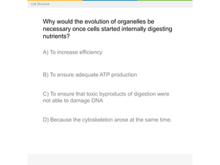 Cell Structure
Why would the evolution of organelles be
necessary once cells started internally digesting
nutrients?
A) To increase efficiency
B) To ensure adequate ATP production
C) To ensure that toxic byproducts of digestion were
not able to damage DNA
D) Because the cytoskeleton arose at the same time.
 