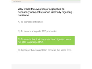 Cell Structure
Why would the evolution of organelles be
necessary once cells started internally digesting
nutrients?
A) To increase efficiency
B) To ensure adequate ATP production
C) To ensure that toxic byproducts of digestion were
not able to damage DNA
D) Because the cytoskeleton arose at the same time.
 