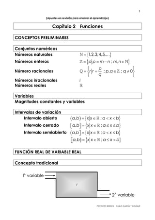 1
PROYECTO REEDCB PABLO GARCÍA Y COLOMÉ
(Apuntes en revisión para orientar el aprendizaje)
Capítulo 2 Funciones
CONCEPTOS PRELIMINARES
Conjuntos numéricos
Números naturales   1,2,3,4,5,
Números enteros     ; ,p p m n m n
Número racionales
 
    
 
; , ; 0
p
r r p q q
q
Números irracionales I
Números reales
Variables
Magnitudes constantes y variables
Intervalos de variación
Intervalo abierto    , ;a b x x a x b   
Intervalo cerrado       , ;a b x x a x b
Intervalo semiabierto   , ;a b x x a x b   
  , ;a b x x a x b   
FUNCIÓN REAL DE VARIABLE REAL
Concepto tradicional
f
2 variableA
1 variableA
 