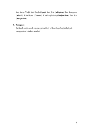 6
Kata Kerja (Verb), Kata Benda (Noun), Kata Sifat (Adjective), Kata Keterangan
(Adverb), Kata Depan (Pronoun), Kata Penghubung (Conjunction), Kata Seru
(Interjection)
6. Penugasan
Berikan 2 contoh untuk masing-masing Parts of Speech dan buatlah kalimat
menggunakan kata-kata tersebut!
 