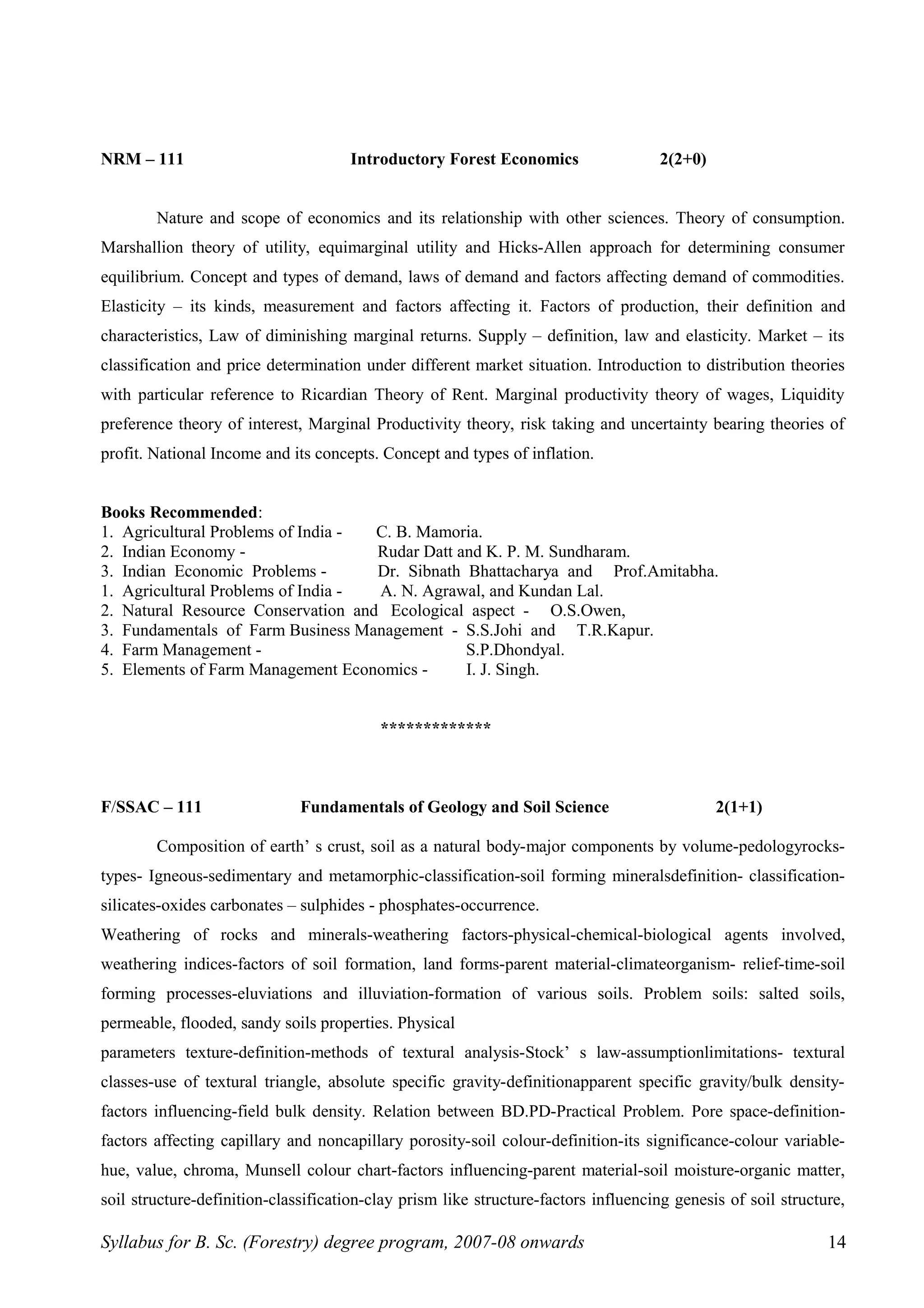 NRM – 111 Introductory Forest Economics 2(2+0)
Nature and scope of economics and its relationship with other sciences. Theory of consumption.
Marshallion theory of utility, equimarginal utility and Hicks-Allen approach for determining consumer
equilibrium. Concept and types of demand, laws of demand and factors affecting demand of commodities.
Elasticity – its kinds, measurement and factors affecting it. Factors of production, their definition and
characteristics, Law of diminishing marginal returns. Supply – definition, law and elasticity. Market – its
classification and price determination under different market situation. Introduction to distribution theories
with particular reference to Ricardian Theory of Rent. Marginal productivity theory of wages, Liquidity
preference theory of interest, Marginal Productivity theory, risk taking and uncertainty bearing theories of
profit. National Income and its concepts. Concept and types of inflation.
Books Recommended:
1. Agricultural Problems of India - C. B. Mamoria.
2. Indian Economy - Rudar Datt and K. P. M. Sundharam.
3. Indian Economic Problems - Dr. Sibnath Bhattacharya and Prof.Amitabha.
1. Agricultural Problems of India - A. N. Agrawal, and Kundan Lal.
2. Natural Resource Conservation and Ecological aspect - O.S.Owen,
3. Fundamentals of Farm Business Management - S.S.Johi and T.R.Kapur.
4. Farm Management - S.P.Dhondyal.
5. Elements of Farm Management Economics - I. J. Singh.
*************
F/SSAC – 111 Fundamentals of Geology and Soil Science 2(1+1)
Composition of earth’ s crust, soil as a natural body-major components by volume-pedologyrocks-
types- Igneous-sedimentary and metamorphic-classification-soil forming mineralsdefinition- classification-
silicates-oxides carbonates – sulphides - phosphates-occurrence.
Weathering of rocks and minerals-weathering factors-physical-chemical-biological agents involved,
weathering indices-factors of soil formation, land forms-parent material-climateorganism- relief-time-soil
forming processes-eluviations and illuviation-formation of various soils. Problem soils: salted soils,
permeable, flooded, sandy soils properties. Physical
parameters texture-definition-methods of textural analysis-Stock’ s law-assumptionlimitations- textural
classes-use of textural triangle, absolute specific gravity-definitionapparent specific gravity/bulk density-
factors influencing-field bulk density. Relation between BD.PD-Practical Problem. Pore space-definition-
factors affecting capillary and noncapillary porosity-soil colour-definition-its significance-colour variable-
hue, value, chroma, Munsell colour chart-factors influencing-parent material-soil moisture-organic matter,
soil structure-definition-classification-clay prism like structure-factors influencing genesis of soil structure,
Syllabus for B. Sc. (Forestry) degree program, 2007-08 onwards 14
 