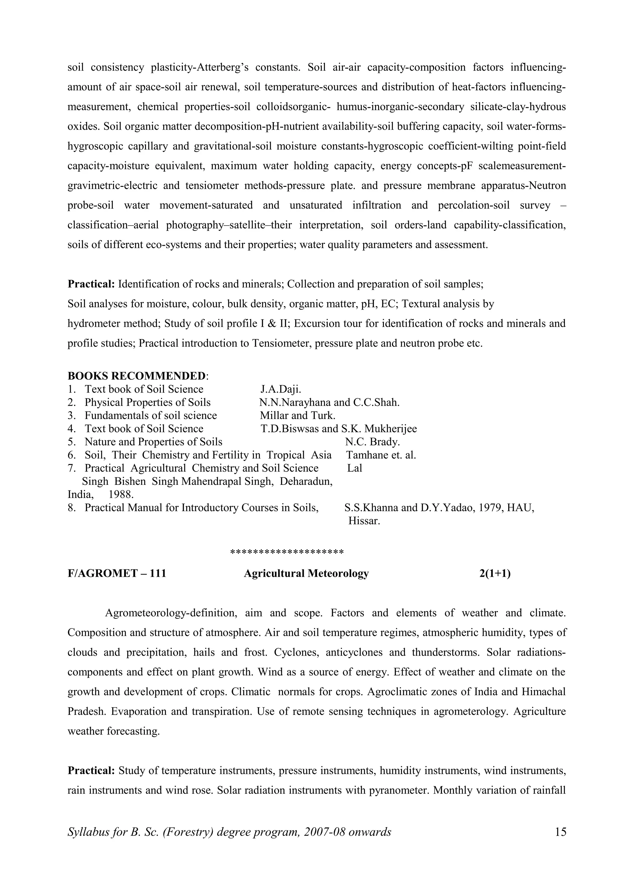 soil consistency plasticity-Atterberg’s constants. Soil air-air capacity-composition factors influencing-
amount of air space-soil air renewal, soil temperature-sources and distribution of heat-factors influencing-
measurement, chemical properties-soil colloidsorganic- humus-inorganic-secondary silicate-clay-hydrous
oxides. Soil organic matter decomposition-pH-nutrient availability-soil buffering capacity, soil water-forms-
hygroscopic capillary and gravitational-soil moisture constants-hygroscopic coefficient-wilting point-field
capacity-moisture equivalent, maximum water holding capacity, energy concepts-pF scalemeasurement-
gravimetric-electric and tensiometer methods-pressure plate. and pressure membrane apparatus-Neutron
probe-soil water movement-saturated and unsaturated infiltration and percolation-soil survey –
classification–aerial photography–satellite–their interpretation, soil orders-land capability-classification,
soils of different eco-systems and their properties; water quality parameters and assessment.
Practical: Identification of rocks and minerals; Collection and preparation of soil samples;
Soil analyses for moisture, colour, bulk density, organic matter, pH, EC; Textural analysis by
hydrometer method; Study of soil profile I & II; Excursion tour for identification of rocks and minerals and
profile studies; Practical introduction to Tensiometer, pressure plate and neutron probe etc.
BOOKS RECOMMENDED:
1. Text book of Soil Science J.A.Daji.
2. Physical Properties of Soils N.N.Narayhana and C.C.Shah.
3. Fundamentals of soil science Millar and Turk.
4. Text book of Soil Science T.D.Biswsas and S.K. Mukherijee
5. Nature and Properties of Soils N.C. Brady.
6. Soil, Their Chemistry and Fertility in Tropical Asia Tamhane et. al.
7. Practical Agricultural Chemistry and Soil Science Lal
Singh Bishen Singh Mahendrapal Singh, Deharadun,
India, 1988.
8. Practical Manual for Introductory Courses in Soils, S.S.Khanna and D.Y.Yadao, 1979, HAU,
Hissar.
********************
F/AGROMET – 111 Agricultural Meteorology 2(1+1)
Agrometeorology-definition, aim and scope. Factors and elements of weather and climate.
Composition and structure of atmosphere. Air and soil temperature regimes, atmospheric humidity, types of
clouds and precipitation, hails and frost. Cyclones, anticyclones and thunderstorms. Solar radiations-
components and effect on plant growth. Wind as a source of energy. Effect of weather and climate on the
growth and development of crops. Climatic normals for crops. Agroclimatic zones of India and Himachal
Pradesh. Evaporation and transpiration. Use of remote sensing techniques in agrometerology. Agriculture
weather forecasting.
Practical: Study of temperature instruments, pressure instruments, humidity instruments, wind instruments,
rain instruments and wind rose. Solar radiation instruments with pyranometer. Monthly variation of rainfall
Syllabus for B. Sc. (Forestry) degree program, 2007-08 onwards 15
 